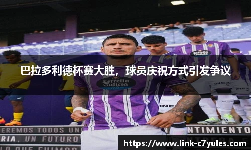 巴拉多利德杯赛大胜，球员庆祝方式引发争议